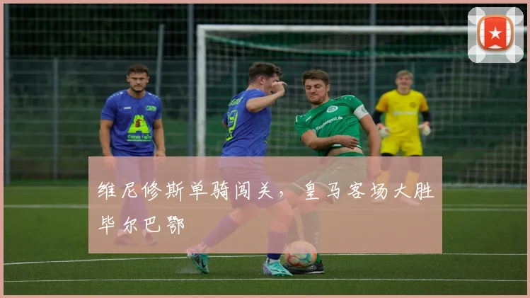 【赢博·(中国区)官方网站】维尼修斯单骑闯关,皇马客场大胜毕尔巴鄂