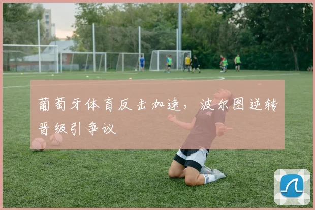 关于「葡萄牙体育反击加速,波尔图逆转晋级引争议」