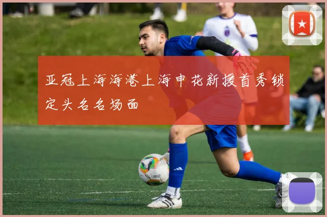 亚冠上海海港上海申花新援首秀锁定头名名场面