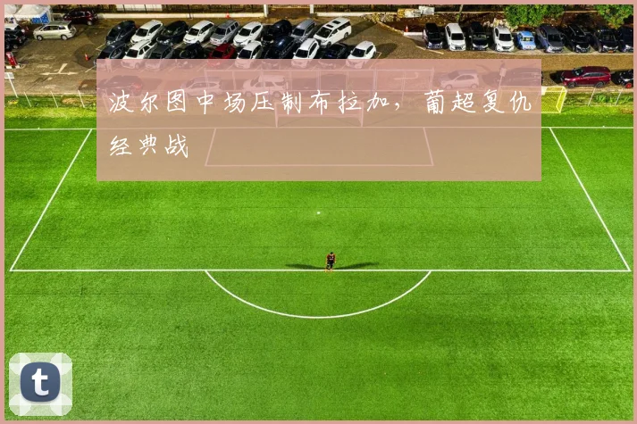 波尔图中场压制布拉加,葡超复仇经典战 — 详细说明