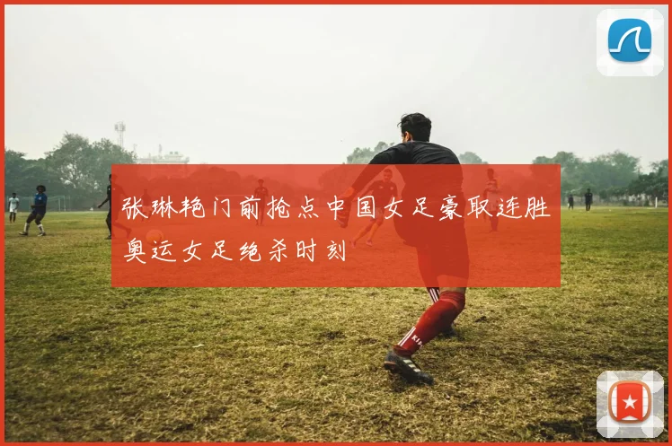 张琳艳门前抢点中国女足豪取连胜奥运女足绝杀时刻 — 详细说明