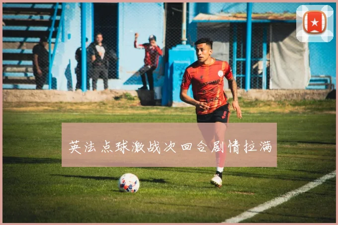 英法点球激战次回合剧情拉满 — 详细说明