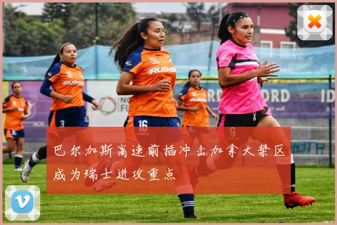 巴尔加斯高速前插冲击加拿大禁区成为瑞士进攻重点
