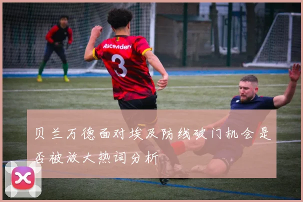 贝兰万德面对埃及防线破门机会是否被放大热词分析