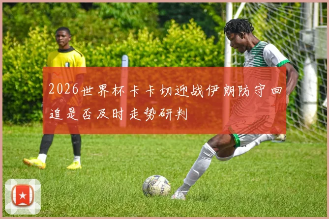 2026世界杯卡卡切迎战伊朗防守回追是否及时走势研判