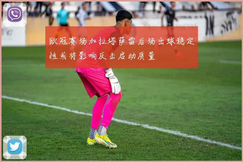 欧冠赛场加拉塔萨雷后场出球稳定性或将影响反击启动质量