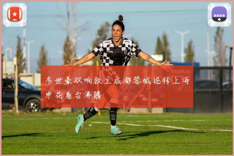韦世豪双响救主成都蓉城逆转上海申花看台沸腾
