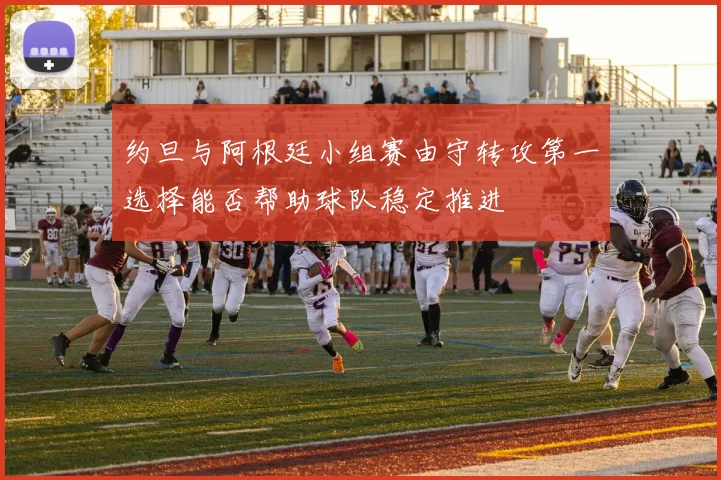 约旦与阿根廷小组赛由守转攻第一选择能否帮助球队稳定推进