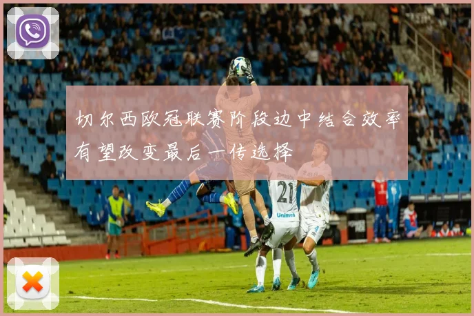 切尔西欧冠联赛阶段边中结合效率有望改变最后一传选择