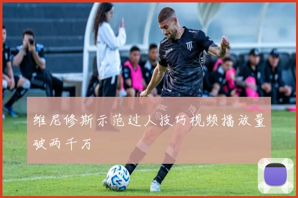 维尼修斯示范过人技巧视频播放量破两千万
