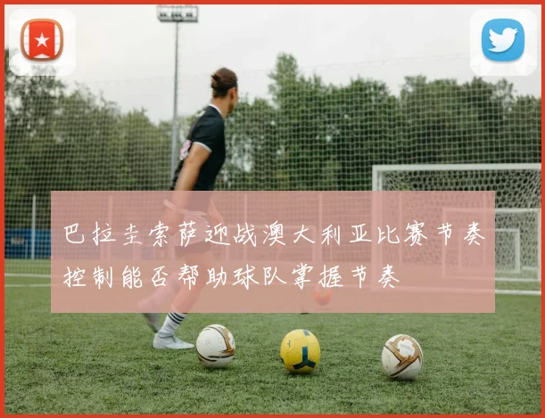 巴拉圭索萨迎战澳大利亚比赛节奏控制能否帮助球队掌握节奏