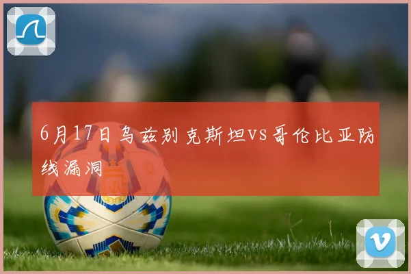 6月17日乌兹别克斯坦vs哥伦比亚防线漏洞