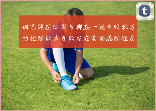 姆巴佩在法国与挪威一战中对抗后的控球能力可能左右前场威胁程度