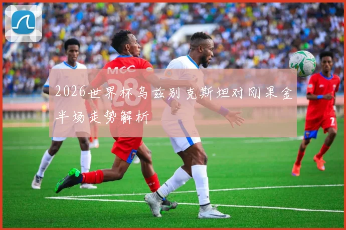 2026世界杯乌兹别克斯坦对刚果金半场走势解析