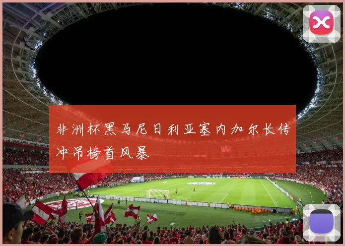 非洲杯黑马尼日利亚塞内加尔长传冲吊榜首风暴