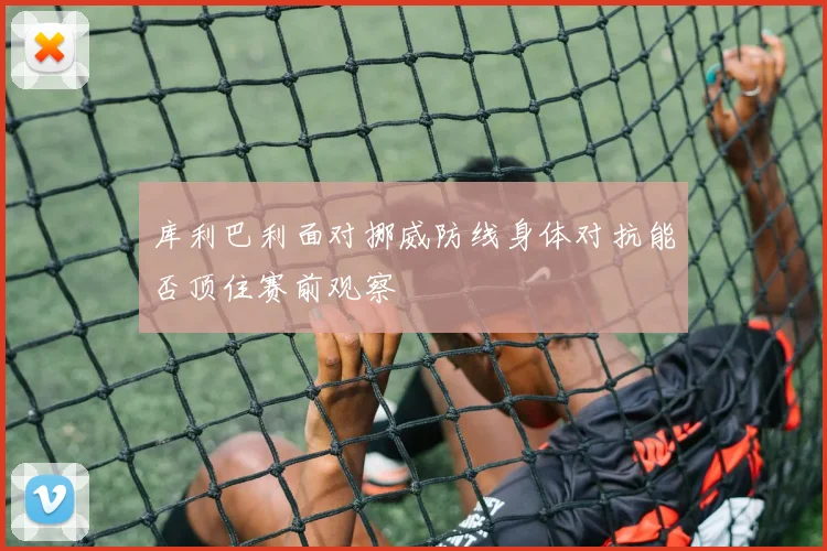 库利巴利面对挪威防线身体对抗能否顶住赛前观察