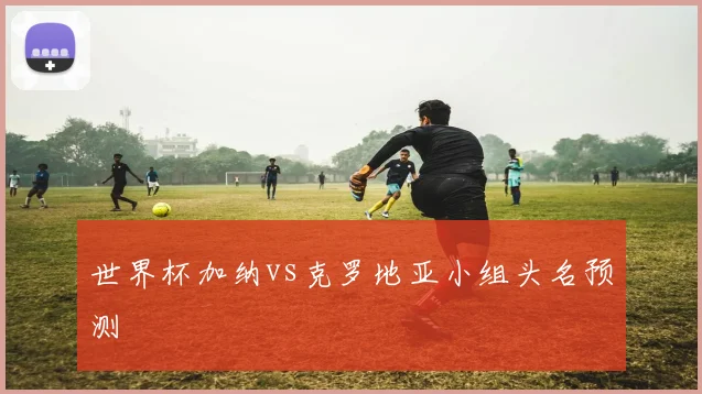 世界杯加纳vs克罗地亚小组头名预测