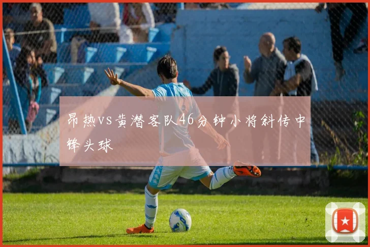 昂热vs黄潜客队46分钟小将斜传中锋头球