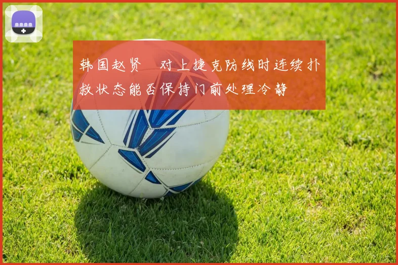 韩国赵贤祐对上捷克防线时连续扑救状态能否保持门前处理冷静