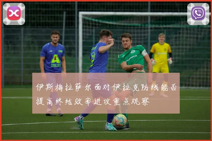 伊斯梅拉萨尔面对伊拉克防线能否提高终结效率进攻重点观察