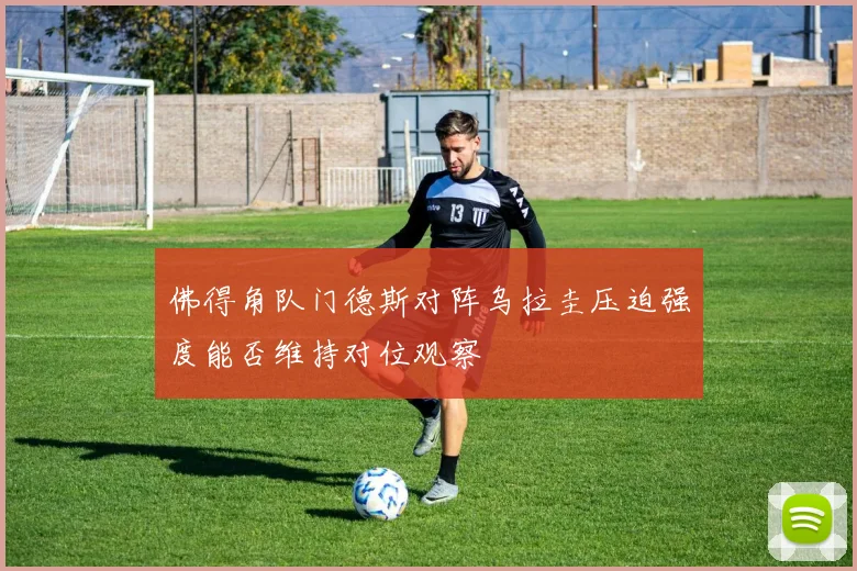 佛得角队门德斯对阵乌拉圭压迫强度能否维持对位观察