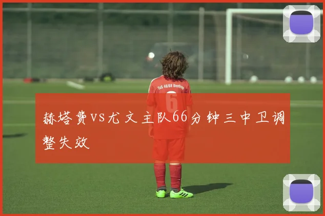 赫塔费vs尤文主队66分钟三中卫调整失效
