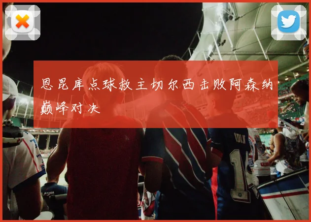 恩昆库点球救主切尔西击败阿森纳巅峰对决