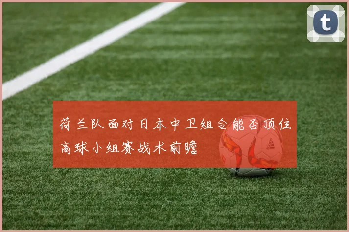 荷兰队面对日本中卫组合能否顶住高球小组赛战术前瞻