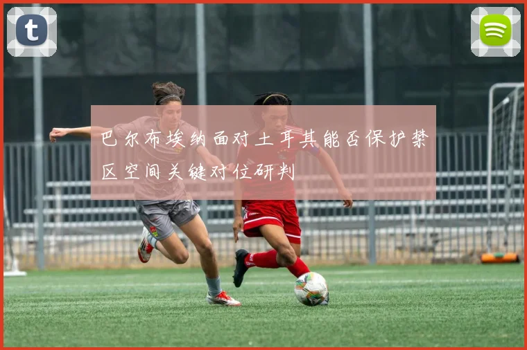巴尔布埃纳面对土耳其能否保护禁区空间关键对位研判