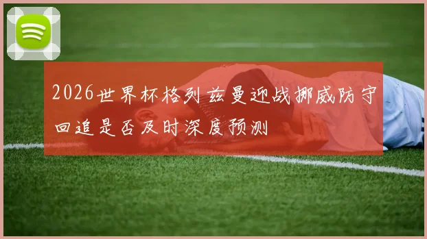 2026世界杯格列兹曼迎战挪威防守回追是否及时深度预测