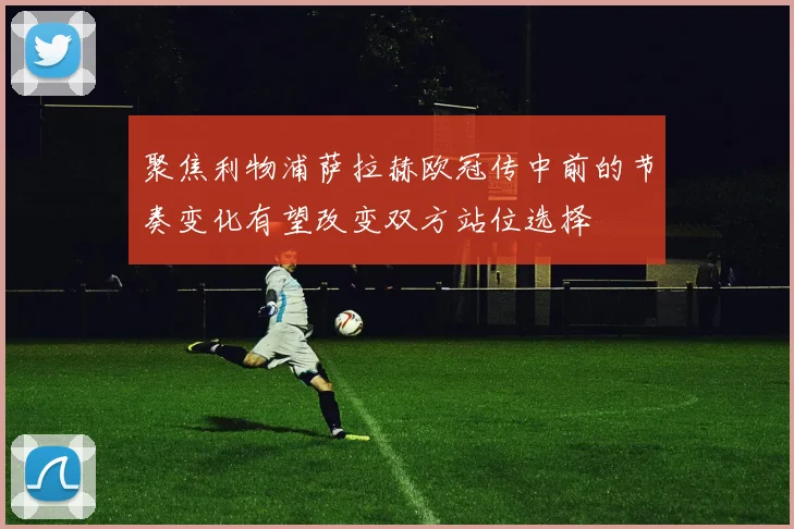 聚焦利物浦萨拉赫欧冠传中前的节奏变化有望改变双方站位选择