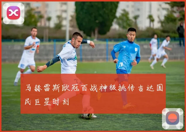马赫雷斯欧冠百战神级挑传吉达国民巨星时刻