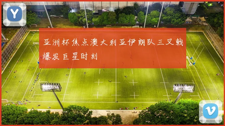 亚洲杯焦点澳大利亚伊朗队三叉戟爆发巨星时刻