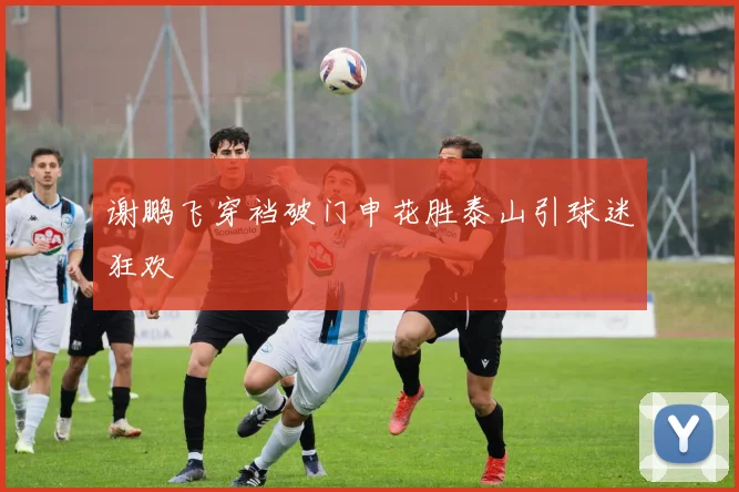 谢鹏飞穿裆破门申花胜泰山引球迷狂欢