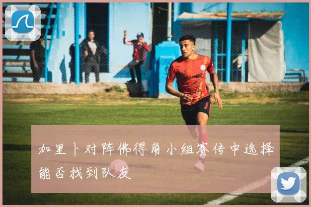 加里卜对阵佛得角小组赛传中选择能否找到队友